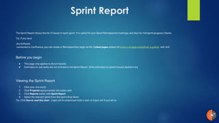 Sprint Report
The Sprint Report shows the list of issues in each sprint. It is useful for your Sprint Retrospective meetings, and also for mid-sprint progress checks.
Tip: If you have
Jira Software
connected to Confluence, you can create a 'Retrospectives' page via the Linked pages eeS .kniltnirps a ot egap ecneuflnoC a gnikniLsliated rof.
Before you begin
● This page only applies to Scrum boards.
● Estimates on sub-tasks are not included in the Sprint Report. (Only estimates on parent issues).dedulcni era
Viewing the Sprint Report
1. Click your Jira icon)(
2. Click Projectstcejorp tnaveler eht tceles neht
3. Click Reports tceles neht Sprint Report
4. Select the relevant sprint from the sprint drop-down
Tip: Click How to read this chart troper eht fo noitpircsed trohs a weiv ot troper eht fo pot eht ta.
 