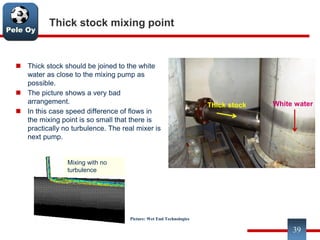 Pele Oy
Thick stock mixing point
 Thick stock should be joined to the white
water as close to the mixing pump as
possible.
 The picture shows a very bad
arrangement.
 In this case speed difference of flows in
the mixing point is so small that there is
practically no turbulence. The real mixer is
next pump.
39
Current mixing point is on operating
floor, far from mixing pump
Thick stock White water
Mixing with no
turbulence
Picture: Wet End Technologies
 