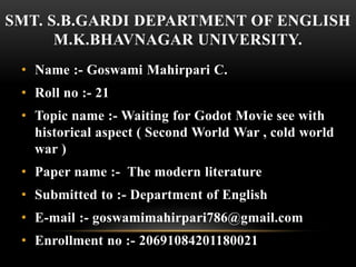 SMT. S.B.GARDI DEPARTMENT OF ENGLISH
M.K.BHAVNAGAR UNIVERSITY.
• Name :- Goswami Mahirpari C.
• Roll no :- 21
• Topic name :- Waiting for Godot Movie see with
historical aspect ( Second World War , cold world
war )
• Paper name :- The modern literature
• Submitted to :- Department of English
• E-mail :- goswamimahirpari786@gmail.com
• Enrollment no :- 20691084201180021
 