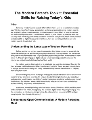The Modern Parent's Toolkit: Essential
Skills for Raising Today's Kids
Intro
Parenting in today's world is vastly different from how it used to be just a few decades
ago. With the rise of technology, globalization, and changing societal norms, modern parents
are faced with unique challenges when it comes to raising their children. In order to navigate
this ever-evolving landscape, it's important for parents to have a toolkit of essential skills that
can help them effectively guide and support their children in today's world. From communication
and adaptability to digital literacy and mindfulness, here are some key skills that can help
modern parents thrive in their role.
Understanding the Landscape of Modern Parenting
Before we dive into modern parenting strategies, let's take a moment to appreciate the
distinctive landscape that we are navigating as parents today. The digital world has permeated
every corner of our children's lives, shaping a reality significantly different from the one we were
raised in. They are growing up as digital natives, where technology, social media, and the
internet are not just tools but integral parts of their world.
As modern parents, this requires us to recalibrate our parenting compass. Gone are the
days when we could isolate our children from the world outside. Today, we need to equip them
to engage with this world wisely and safely. It's like teaching them to swim instead of keeping
them away from water.
Understanding the unique challenges and opportunities that this tech-driven environment
presents for our children is essential. It's not just about embracing technology, but also about
understanding how it impacts our children's social interactions, emotional wellbeing, and overall
development. By doing so, we can tailor our parenting approach to help them navigate their
world confidently, responsibly, and respectfully.
In essence, modern parenting is not just about raising children but about preparing them
for the world they will inherit. Recognizing this complex, digital terrain they are growing up in is
the cornerstone of effective modern parenting. So, let's switch on our parental GPS and get
ready to guide them through this journey!
Encouraging Open Communication: A Modern Parenting
Must
 