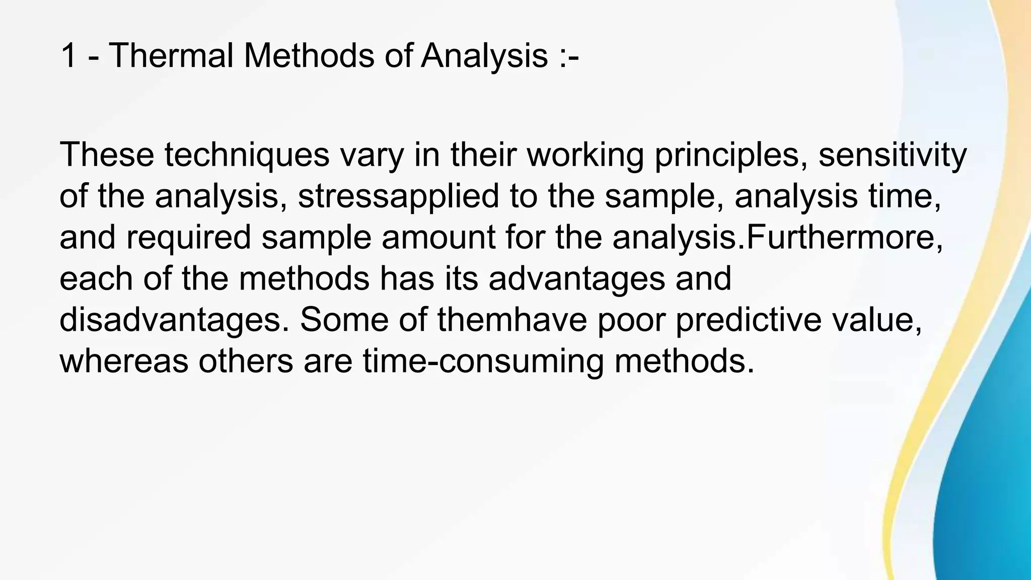 1 - Thermal Methods of Analysis :-
These techniques vary in their working principles, sensitivity
of the analysis, stressapplied to the sample, analysis time,
and required sample amount for the analysis.Furthermore,
each of the methods has its advantages and
disadvantages. Some of themhave poor predictive value,
whereas others are time-consuming methods.
 
