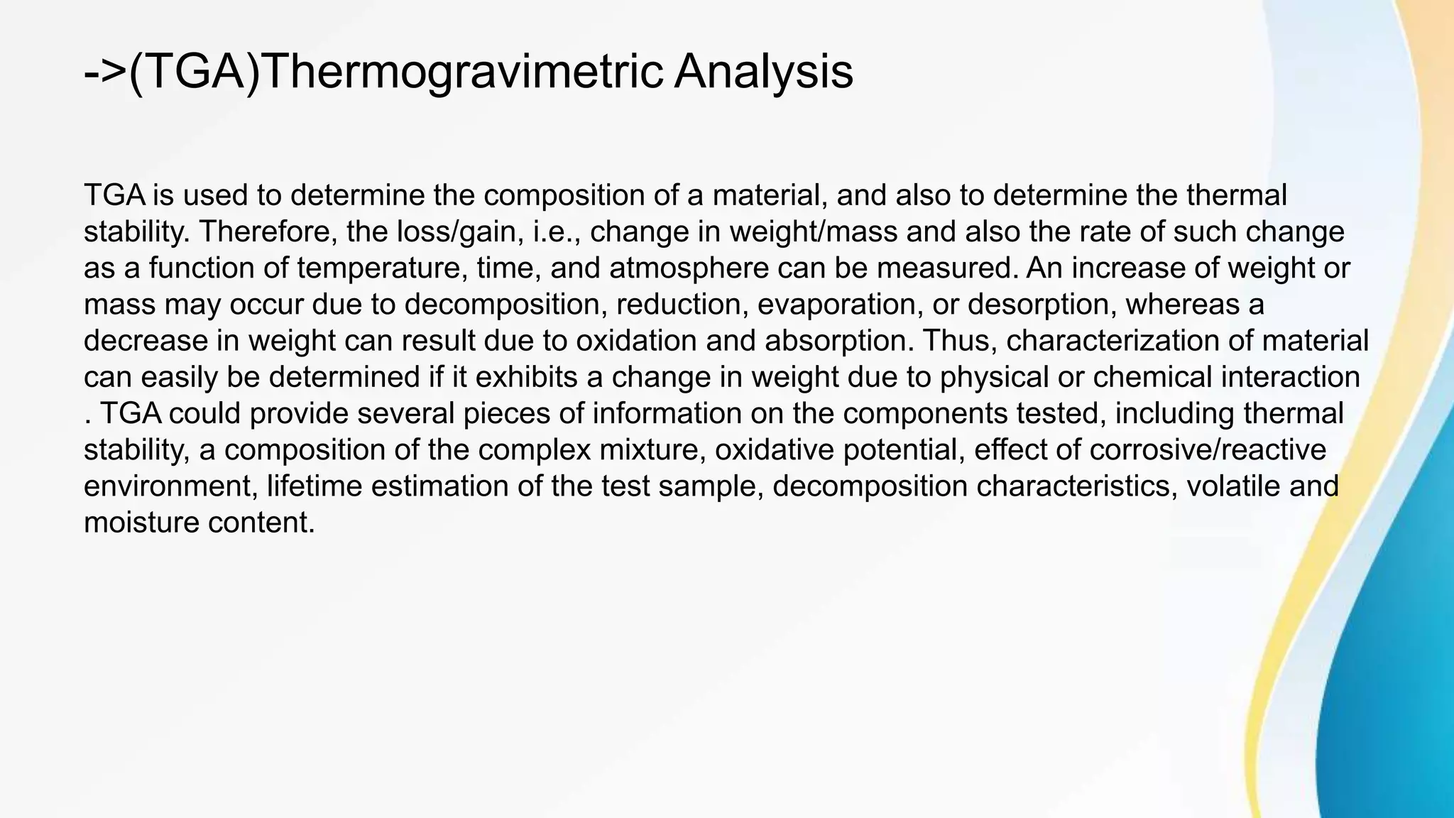 ->(TGA)Thermogravimetric Analysis
TGA is used to determine the composition of a material, and also to determine the thermal
stability. Therefore, the loss/gain, i.e., change in weight/mass and also the rate of such change
as a function of temperature, time, and atmosphere can be measured. An increase of weight or
mass may occur due to decomposition, reduction, evaporation, or desorption, whereas a
decrease in weight can result due to oxidation and absorption. Thus, characterization of material
can easily be determined if it exhibits a change in weight due to physical or chemical interaction
. TGA could provide several pieces of information on the components tested, including thermal
stability, a composition of the complex mixture, oxidative potential, effect of corrosive/reactive
environment, lifetime estimation of the test sample, decomposition characteristics, volatile and
moisture content.
 