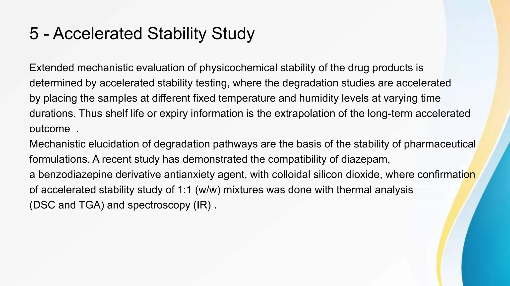 5 - Accelerated Stability Study
Extended mechanistic evaluation of physicochemical stability of the drug products is
determined by accelerated stability testing, where the degradation studies are accelerated
by placing the samples at different fixed temperature and humidity levels at varying time
durations. Thus shelf life or expiry information is the extrapolation of the long-term accelerated
outcome .
Mechanistic elucidation of degradation pathways are the basis of the stability of pharmaceutical
formulations. A recent study has demonstrated the compatibility of diazepam,
a benzodiazepine derivative antianxiety agent, with colloidal silicon dioxide, where confirmation
of accelerated stability study of 1:1 (w/w) mixtures was done with thermal analysis
(DSC and TGA) and spectroscopy (IR) .
 