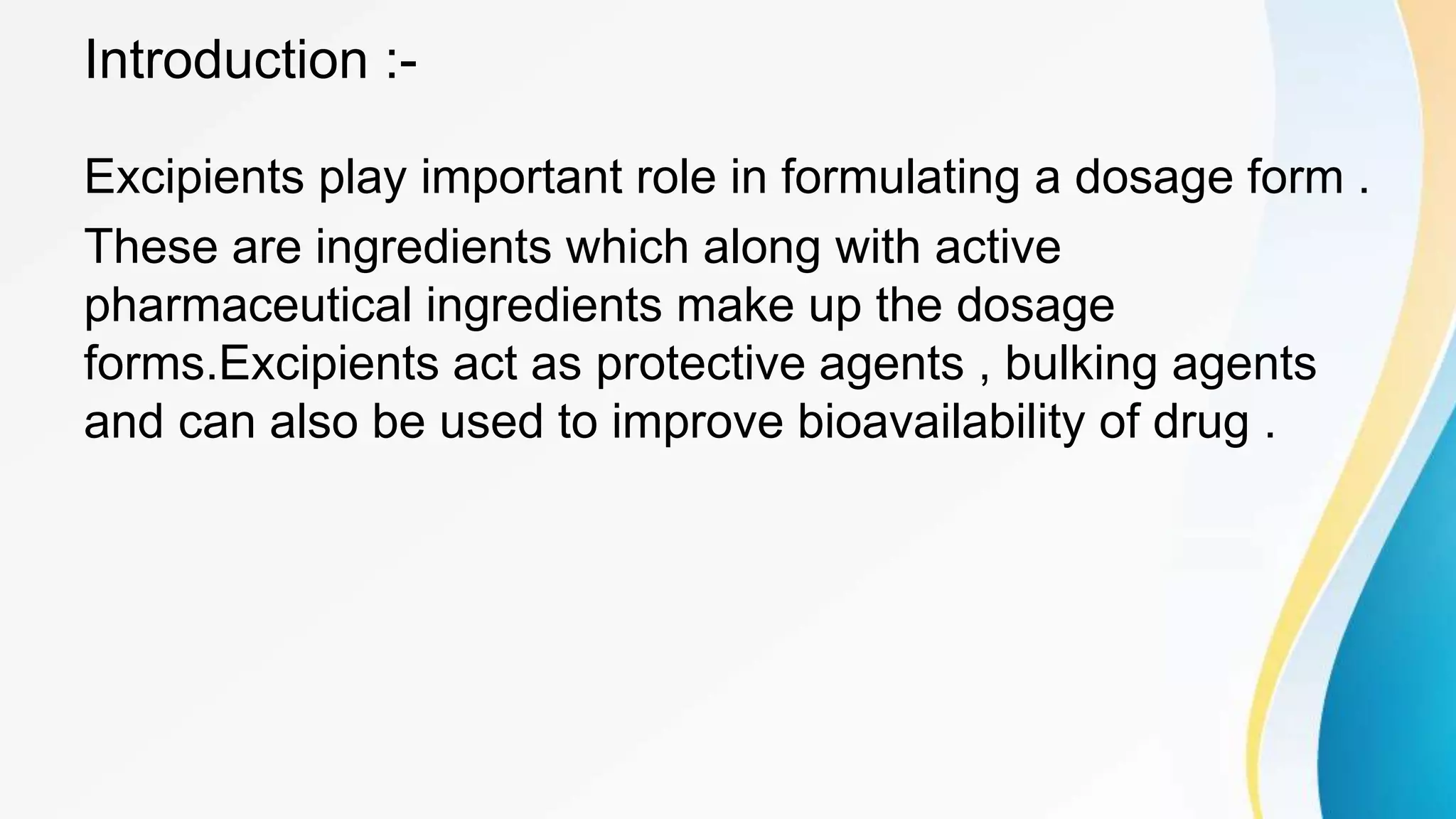 Introduction :-
Excipients play important role in formulating a dosage form .
These are ingredients which along with active
pharmaceutical ingredients make up the dosage
forms.Excipients act as protective agents , bulking agents
and can also be used to improve bioavailability of drug .
 