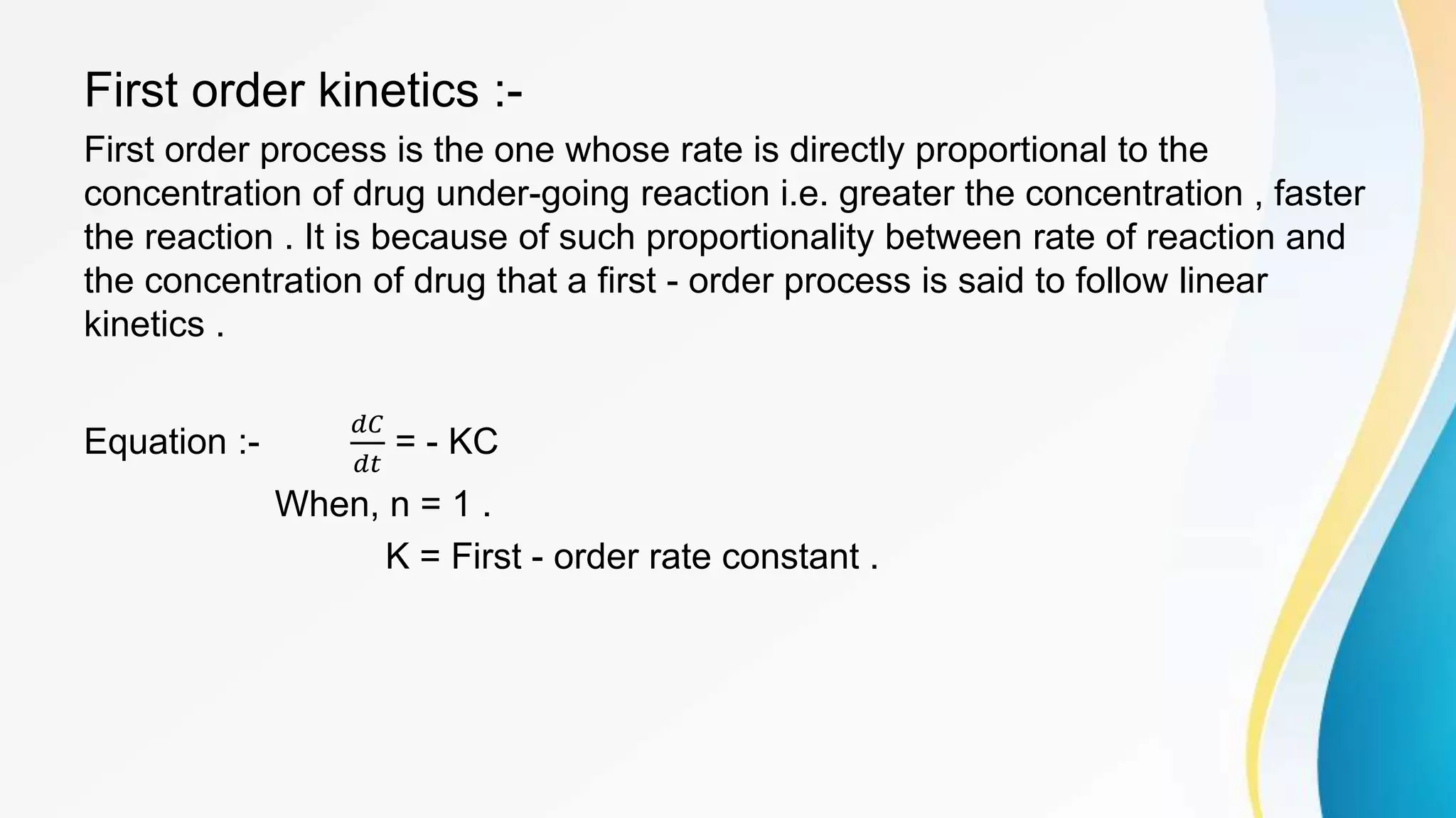 First order kinetics :-
First order process is the one whose rate is directly proportional to the
concentration of drug under-going reaction i.e. greater the concentration , faster
the reaction . It is because of such proportionality between rate of reaction and
the concentration of drug that a first - order process is said to follow linear
kinetics .
Equation :-
𝑑𝐶
𝑑𝑡
= - KC
When, n = 1 .
K = First - order rate constant .
 