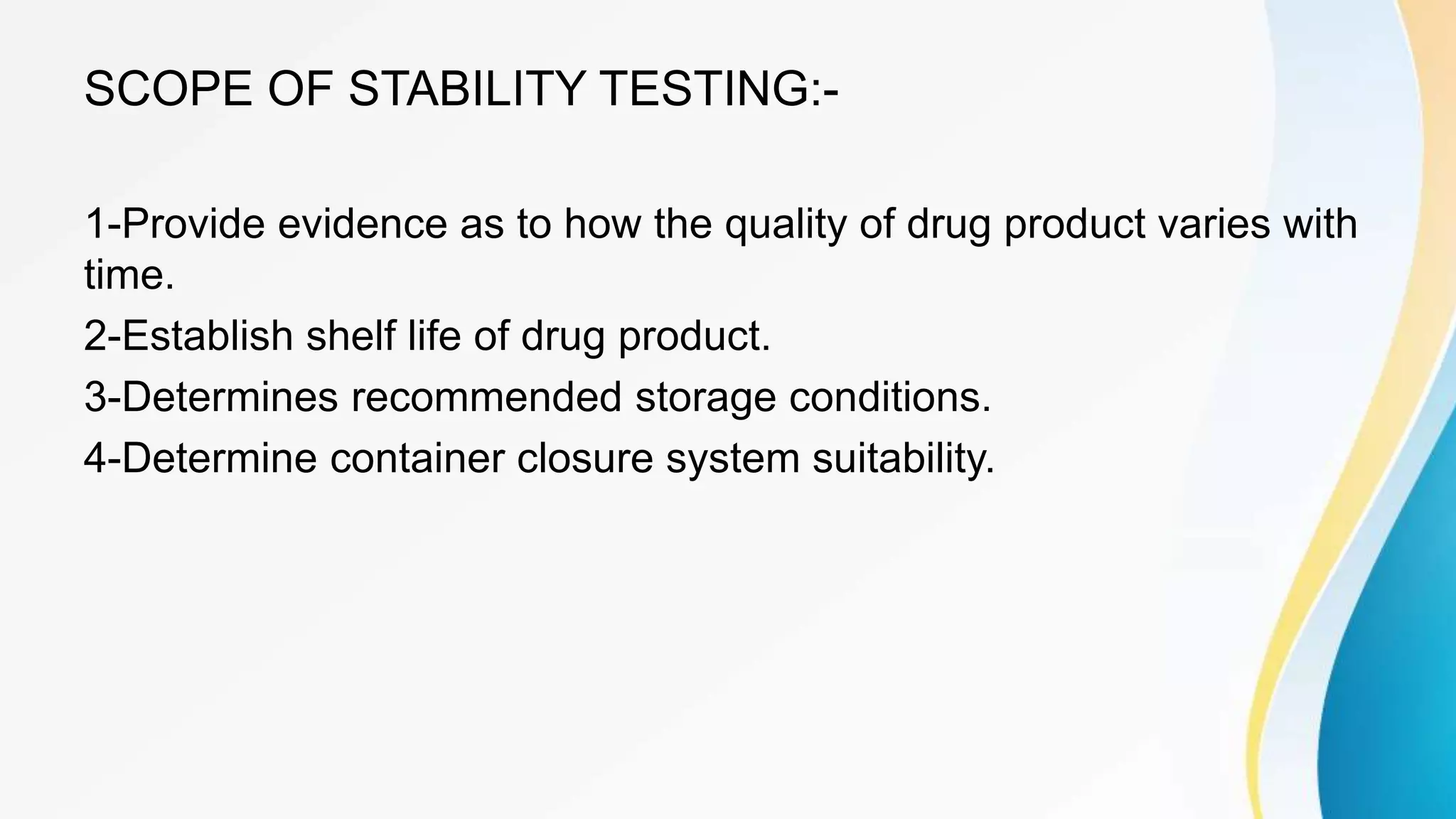 SCOPE OF STABILITY TESTING:-
1-Provide evidence as to how the quality of drug product varies with
time.
2-Establish shelf life of drug product.
3-Determines recommended storage conditions.
4-Determine container closure system suitability.
 