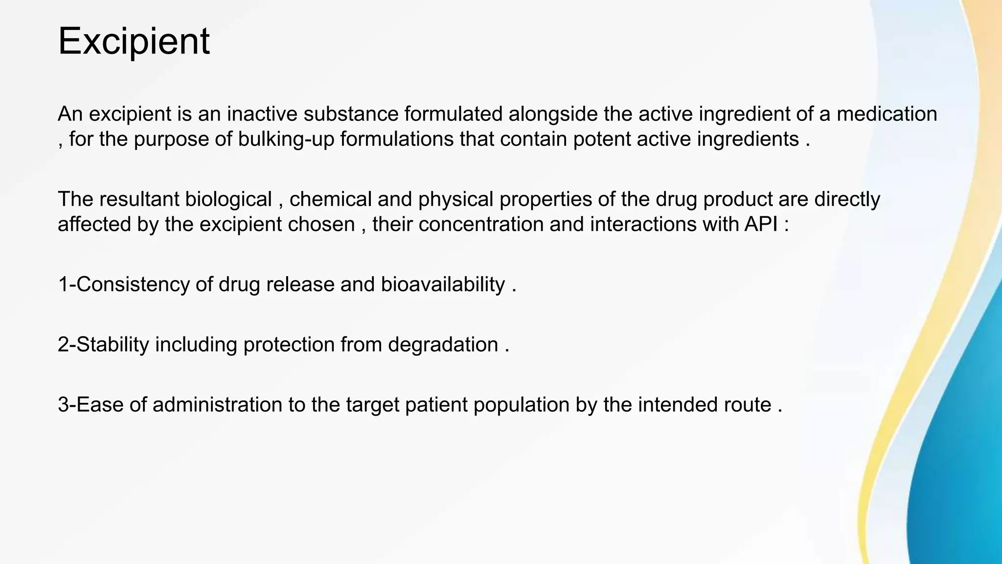 Excipient
An excipient is an inactive substance formulated alongside the active ingredient of a medication
, for the purpose of bulking-up formulations that contain potent active ingredients .
The resultant biological , chemical and physical properties of the drug product are directly
affected by the excipient chosen , their concentration and interactions with API :
1-Consistency of drug release and bioavailability .
2-Stability including protection from degradation .
3-Ease of administration to the target patient population by the intended route .
 