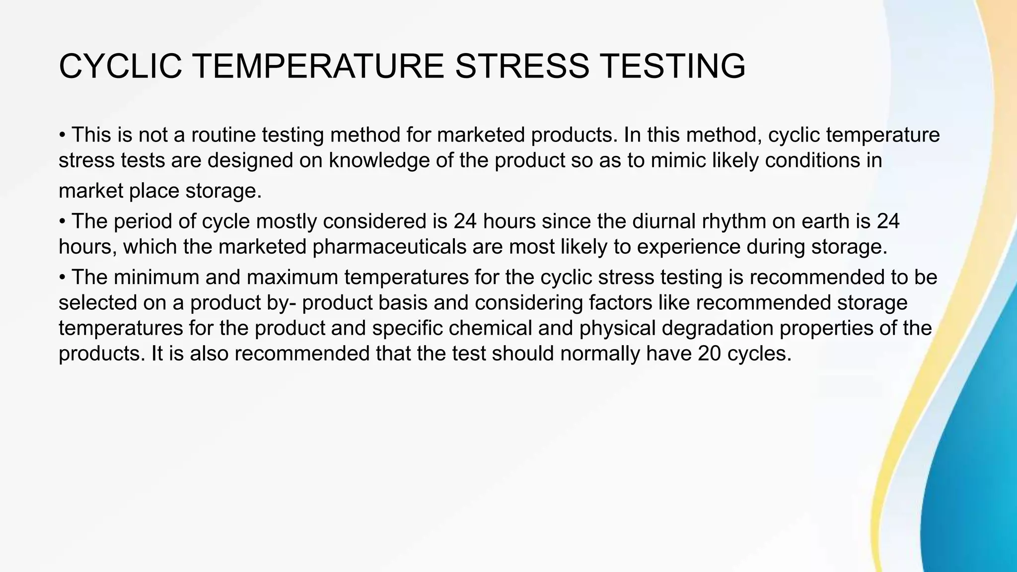 CYCLIC TEMPERATURE STRESS TESTING
• This is not a routine testing method for marketed products. In this method, cyclic temperature
stress tests are designed on knowledge of the product so as to mimic likely conditions in
market place storage.
• The period of cycle mostly considered is 24 hours since the diurnal rhythm on earth is 24
hours, which the marketed pharmaceuticals are most likely to experience during storage.
• The minimum and maximum temperatures for the cyclic stress testing is recommended to be
selected on a product by- product basis and considering factors like recommended storage
temperatures for the product and specific chemical and physical degradation properties of the
products. It is also recommended that the test should normally have 20 cycles.
 