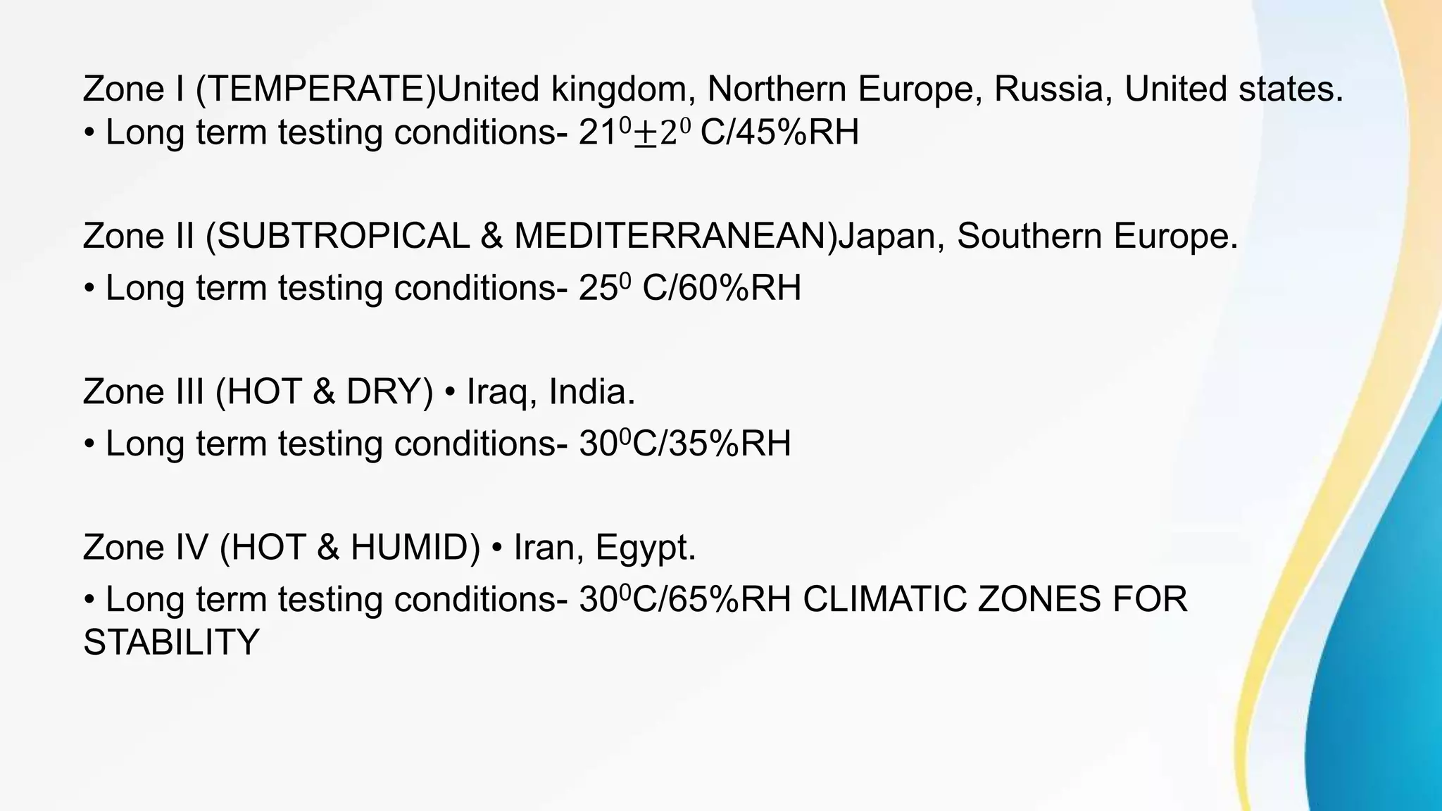 Zone I (TEMPERATE)United kingdom, Northern Europe, Russia, United states.
• Long term testing conditions- 210±20 C/45%RH
Zone II (SUBTROPICAL & MEDITERRANEAN)Japan, Southern Europe.
• Long term testing conditions- 250 C/60%RH
Zone III (HOT & DRY) • Iraq, India.
• Long term testing conditions- 300C/35%RH
Zone IV (HOT & HUMID) • Iran, Egypt.
• Long term testing conditions- 300C/65%RH CLIMATIC ZONES FOR
STABILITY
 