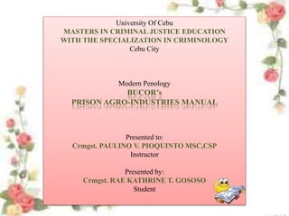 University Of Cebu
MASTERS IN CRIMINAL JUSTICE EDUCATION
WITH THE SPECIALIZATION IN CRIMINOLOGY
Cebu City
Modern Penology
BUCOR’s
PRISON AGRO-INDUSTRIES MANUAL
Presented to:
Crmgst. PAULINO V. PIOQUINTO MSC,CSP
Instructor
Presented by:
Crmgst. RAE KATHRINE T. GOSOSO
Student
 