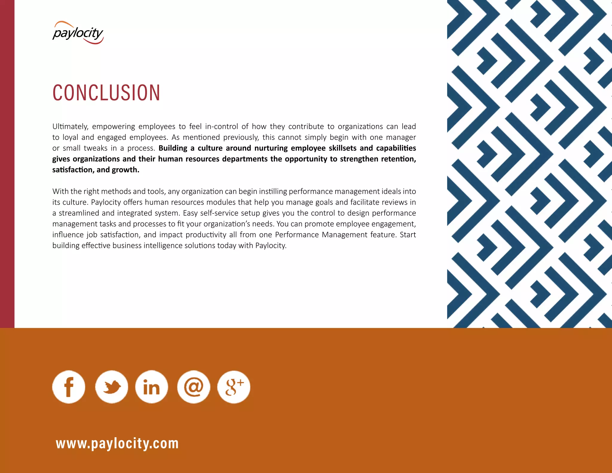 Modern Performance Management | 11
Ultimately, empowering employees to feel in-control of how they contribute to organizations can lead
to loyal and engaged employees. As mentioned previously, this cannot simply begin with one manager
or small tweaks in a process. Building a culture around nurturing employee skillsets and capabilities
gives organizations and their human resources departments the opportunity to strengthen retention,
satisfaction, and growth.
With the right methods and tools, any organization can begin instilling performance management ideals into
its culture. Paylocity offers human resources modules that help you manage goals and facilitate reviews in
a streamlined and integrated system. Easy self-service setup gives you the control to design performance
management tasks and processes to fit your organization’s needs. You can promote employee engagement,
influence job satisfaction, and impact productivity all from one Performance Management feature. Start
building effective business intelligence solutions today with Paylocity.
www.paylocity.com
CONCLUSION
 