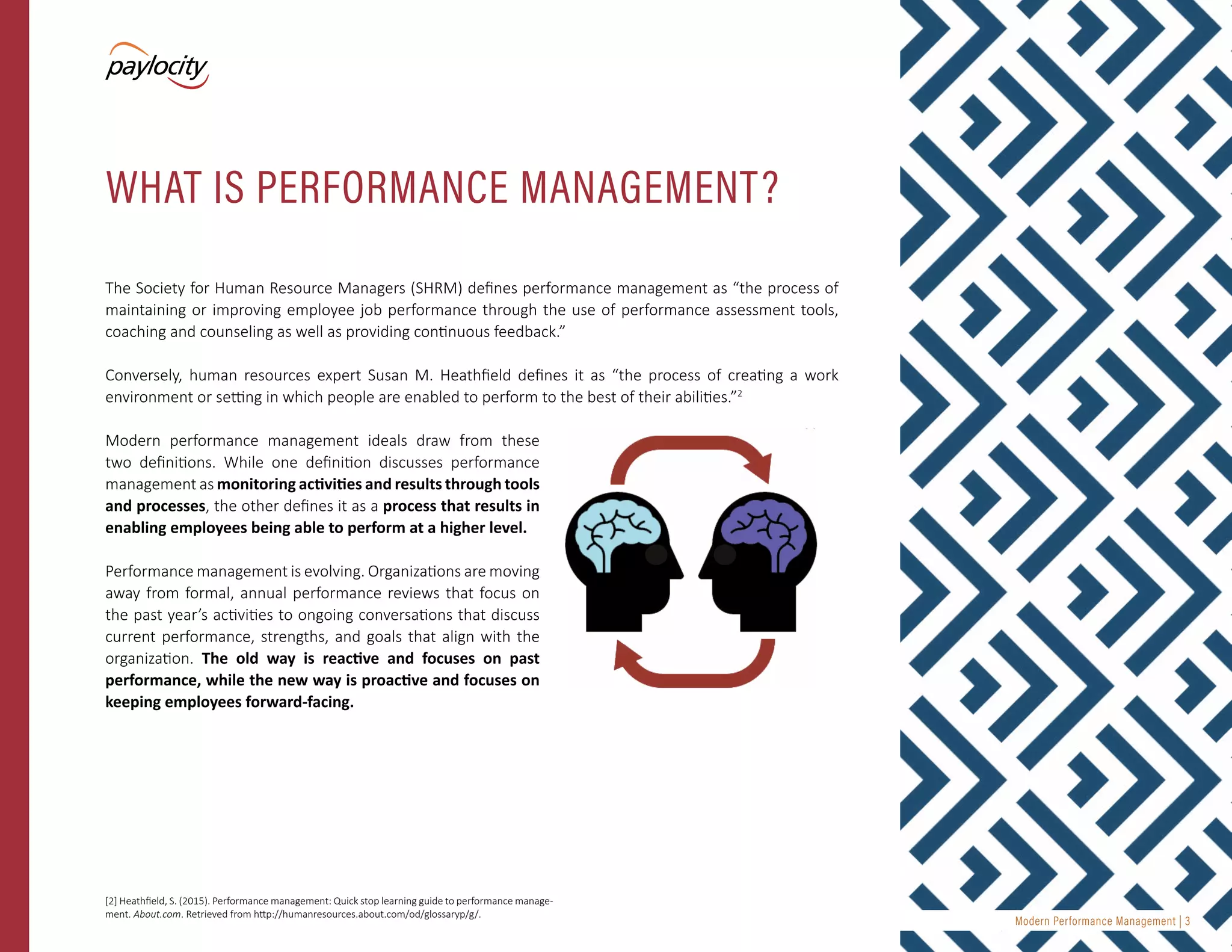 Modern Performance Management | 3
The Society for Human Resource Managers (SHRM) defines performance management as “the process of
maintaining or improving employee job performance through the use of performance assessment tools,
coaching and counseling as well as providing continuous feedback.”
Conversely, human resources expert Susan M. Heathfield defines it as “the process of creating a work
environment or setting in which people are enabled to perform to the best of their abilities.”2
Modern performance management ideals draw from these
two definitions. While one definition discusses performance
management as monitoring activities and results through tools
and processes, the other defines it as a process that results in
enabling employees being able to perform at a higher level.
Performance management is evolving. Organizations are moving
away from formal, annual performance reviews that focus on
the past year’s activities to ongoing conversations that discuss
current performance, strengths, and goals that align with the
organization. The old way is reactive and focuses on past
performance, while the new way is proactive and focuses on
keeping employees forward-facing.
WHAT IS PERFORMANCE MANAGEMENT?
[2] Heathfield, S. (2015). Performance management: Quick stop learning guide to performance manage-
ment. About.com. Retrieved from http://humanresources.about.com/od/glossaryp/g/.
 