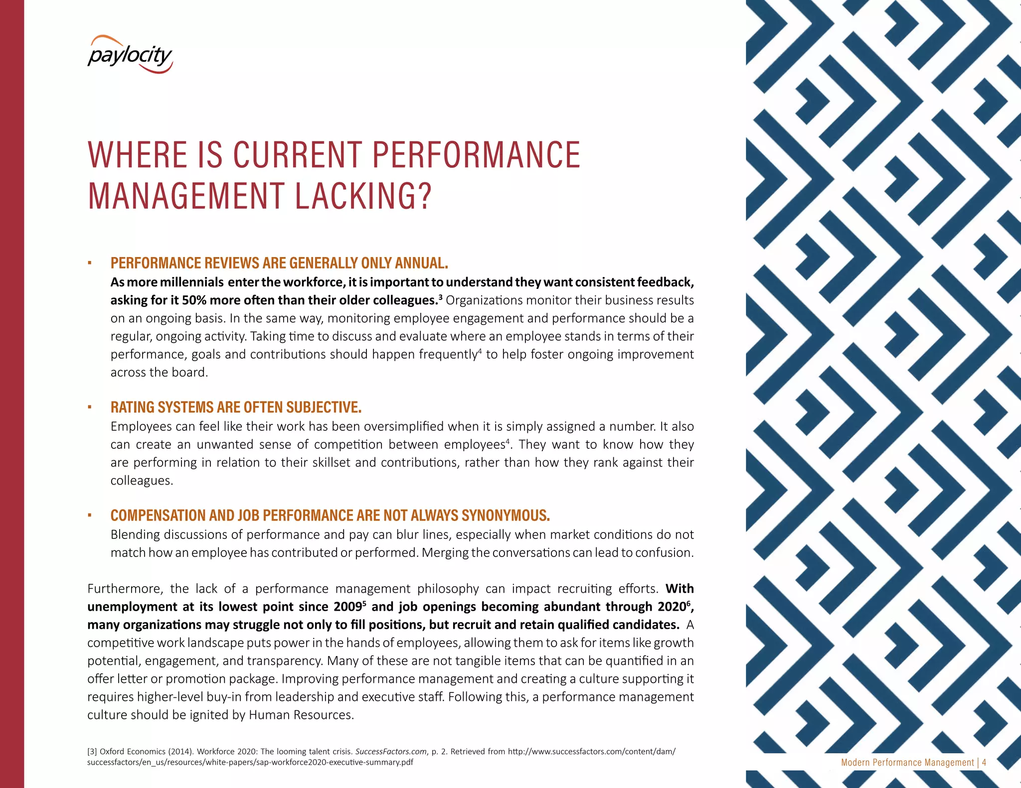 Modern Performance Management | 4
•	 PERFORMANCE REVIEWS ARE GENERALLY ONLY ANNUAL.
Asmoremillennials entertheworkforce,itisimportanttounderstandtheywantconsistentfeedback,
asking for it 50% more often than their older colleagues.3
Organizations monitor their business results
on an ongoing basis. In the same way, monitoring employee engagement and performance should be a
regular, ongoing activity. Taking time to discuss and evaluate where an employee stands in terms of their
performance, goals and contributions should happen frequently4
to help foster ongoing improvement
across the board.
•	 RATING SYSTEMS ARE OFTEN SUBJECTIVE.
Employees can feel like their work has been oversimplified when it is simply assigned a number. It also
can create an unwanted sense of competition between employees4
. They want to know how they
are performing in relation to their skillset and contributions, rather than how they rank against their
colleagues.
•	 COMPENSATION AND JOB PERFORMANCE ARE NOT ALWAYS SYNONYMOUS.
Blending discussions of performance and pay can blur lines, especially when market conditions do not
match how an employee has contributed or performed. Merging the conversations can lead to confusion.
Furthermore, the lack of a performance management philosophy can impact recruiting efforts. With
unemployment at its lowest point since 20095
and job openings becoming abundant through 20206
,
many organizations may struggle not only to fill positions, but recruit and retain qualified candidates. A
competitive work landscape puts power in the hands of employees, allowing them to ask for items like growth
potential, engagement, and transparency. Many of these are not tangible items that can be quantified in an
offer letter or promotion package. Improving performance management and creating a culture supporting it
requires higher-level buy-in from leadership and executive staff. Following this, a performance management
culture should be ignited by Human Resources.
WHERE IS CURRENT PERFORMANCE
MANAGEMENT LACKING?
[3] Oxford Economics (2014). Workforce 2020: The looming talent crisis. SuccessFactors.com, p. 2. Retrieved from http://www.successfactors.com/content/dam/
successfactors/en_us/resources/white-papers/sap-workforce2020-executive-summary.pdf
 