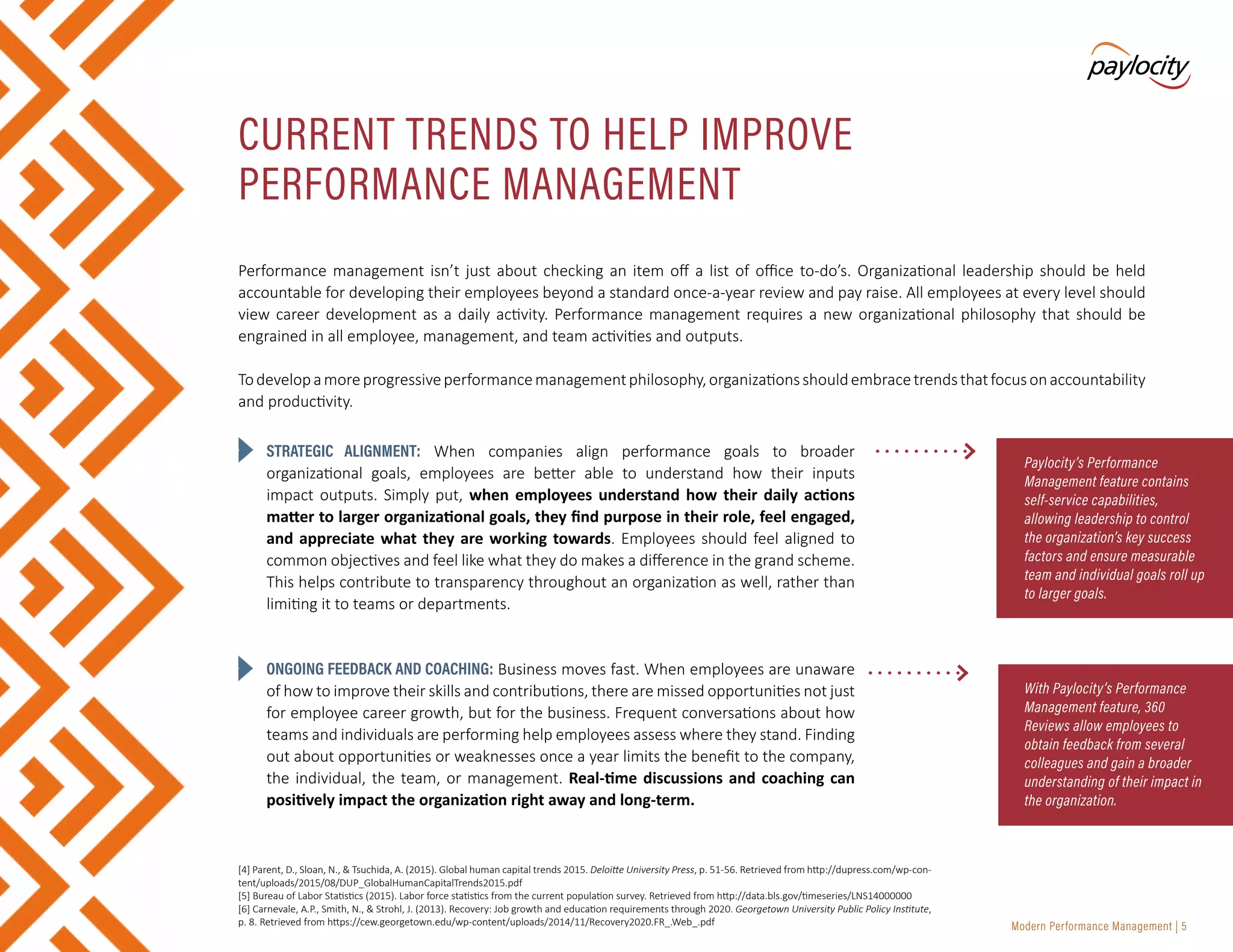 Modern Performance Management | 5
STRATEGIC ALIGNMENT: When companies align performance goals to broader
organizational goals, employees are better able to understand how their inputs
impact outputs. Simply put, when employees understand how their daily actions
matter to larger organizational goals, they find purpose in their role, feel engaged,
and appreciate what they are working towards. Employees should feel aligned to
common objectives and feel like what they do makes a difference in the grand scheme.
This helps contribute to transparency throughout an organization as well, rather than
limiting it to teams or departments.
ONGOING FEEDBACK AND COACHING: Business moves fast. When employees are unaware
of how to improve their skills and contributions, there are missed opportunities not just
for employee career growth, but for the business. Frequent conversations about how
teams and individuals are performing help employees assess where they stand. Finding
out about opportunities or weaknesses once a year limits the benefit to the company,
the individual, the team, or management. Real-time discussions and coaching can
positively impact the organization right away and long-term.
CURRENT TRENDS TO HELP IMPROVE
PERFORMANCE MANAGEMENT
Paylocity’s Performance
Management feature contains
self-service capabilities,
allowing leadership to control
the organization’s key success
factors and ensure measurable
team and individual goals roll up
to larger goals.
Performance management isn’t just about checking an item off a list of office to-do’s. Organizational leadership should be held
accountable for developing their employees beyond a standard once-a-year review and pay raise. All employees at every level should
view career development as a daily activity. Performance management requires a new organizational philosophy that should be
engrained in all employee, management, and team activities and outputs.
Todevelopamoreprogressiveperformancemanagementphilosophy,organizationsshouldembracetrendsthatfocusonaccountability
and productivity.
With Paylocity’s Performance
Management feature, 360
Reviews allow employees to
obtain feedback from several
colleagues and gain a broader
understanding of their impact in
the organization.
[4] Parent, D., Sloan, N., & Tsuchida, A. (2015). Global human capital trends 2015. Deloitte University Press, p. 51-56. Retrieved from http://dupress.com/wp-con-
tent/uploads/2015/08/DUP_GlobalHumanCapitalTrends2015.pdf
[5] Bureau of Labor Statistics (2015). Labor force statistics from the current population survey. Retrieved from http://data.bls.gov/timeseries/LNS14000000
[6] Carnevale, A.P., Smith, N., & Strohl, J. (2013). Recovery: Job growth and education requirements through 2020. Georgetown University Public Policy Institute,
p. 8. Retrieved from https://cew.georgetown.edu/wp-content/uploads/2014/11/Recovery2020.FR_.Web_.pdf
 