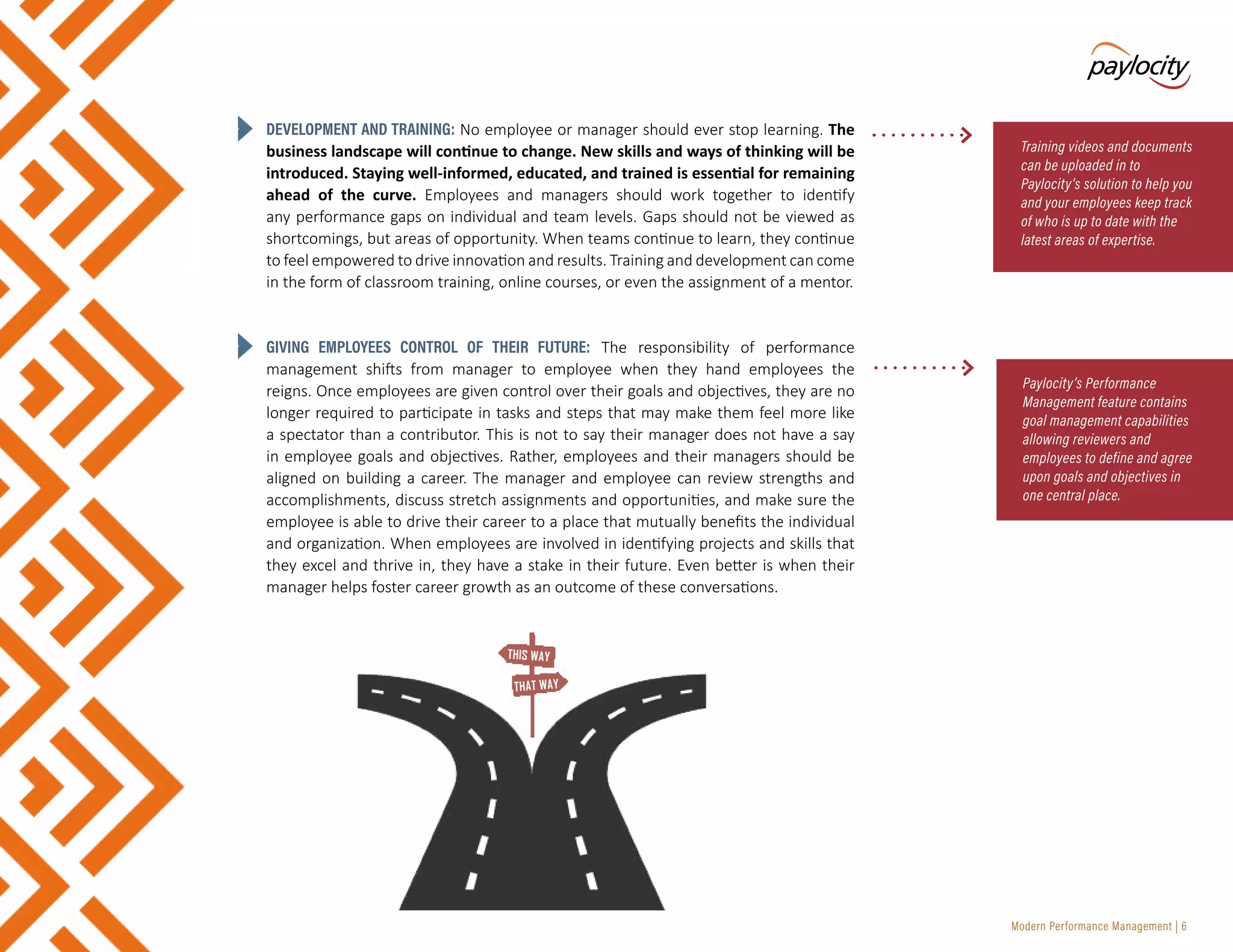 Modern Performance Management | 6
DEVELOPMENT AND TRAINING: No employee or manager should ever stop learning. The
business landscape will continue to change. New skills and ways of thinking will be
introduced. Staying well-informed, educated, and trained is essential for remaining
ahead of the curve. Employees and managers should work together to identify
any performance gaps on individual and team levels. Gaps should not be viewed as
shortcomings, but areas of opportunity. When teams continue to learn, they continue
to feel empowered to drive innovation and results. Training and development can come
in the form of classroom training, online courses, or even the assignment of a mentor.
GIVING EMPLOYEES CONTROL OF THEIR FUTURE: The responsibility of performance
management shifts from manager to employee when they hand employees the
reigns. Once employees are given control over their goals and objectives, they are no
longer required to participate in tasks and steps that may make them feel more like
a spectator than a contributor. This is not to say their manager does not have a say
in employee goals and objectives. Rather, employees and their managers should be
aligned on building a career. The manager and employee can review strengths and
accomplishments, discuss stretch assignments and opportunities, and make sure the
employee is able to drive their career to a place that mutually benefits the individual
and organization. When employees are involved in identifying projects and skills that
they excel and thrive in, they have a stake in their future. Even better is when their
manager helps foster career growth as an outcome of these conversations.
Training videos and documents
can be uploaded in to
Paylocity’s solution to help you
and your employees keep track
of who is up to date with the
latest areas of expertise.
Paylocity’s Performance
Management feature contains
goal management capabilities
allowing reviewers and
employees to define and agree
upon goals and objectives in
one central place.
THIS WAY
THAT WAY
 