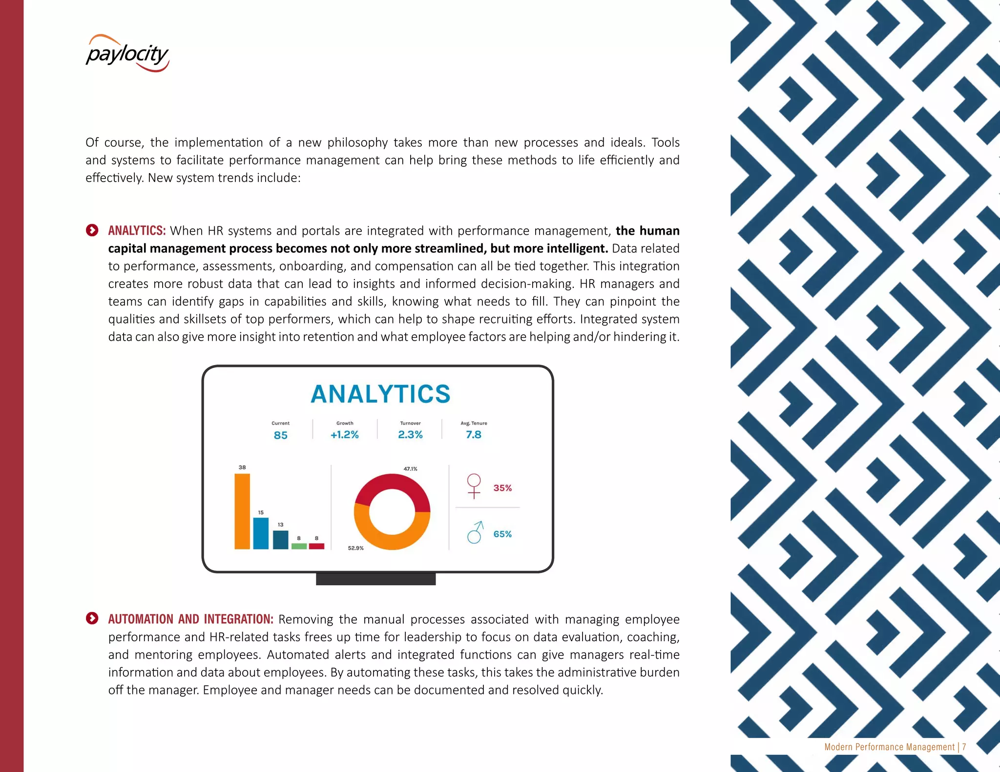 Modern Performance Management | 7
Of course, the implementation of a new philosophy takes more than new processes and ideals. Tools
and systems to facilitate performance management can help bring these methods to life efficiently and
effectively. New system trends include:
•	 ANALYTICS: When HR systems and portals are integrated with performance management, the human
capital management process becomes not only more streamlined, but more intelligent. Data related
to performance, assessments, onboarding, and compensation can all be tied together. This integration
creates more robust data that can lead to insights and informed decision-making. HR managers and
teams can identify gaps in capabilities and skills, knowing what needs to fill. They can pinpoint the
qualities and skillsets of top performers, which can help to shape recruiting efforts. Integrated system
data can also give more insight into retention and what employee factors are helping and/or hindering it.
•	 AUTOMATION AND INTEGRATION: Removing the manual processes associated with managing employee
performance and HR-related tasks frees up time for leadership to focus on data evaluation, coaching,
and mentoring employees. Automated alerts and integrated functions can give managers real-time
information and data about employees. By automating these tasks, this takes the administrative burden
off the manager. Employee and manager needs can be documented and resolved quickly.
 
