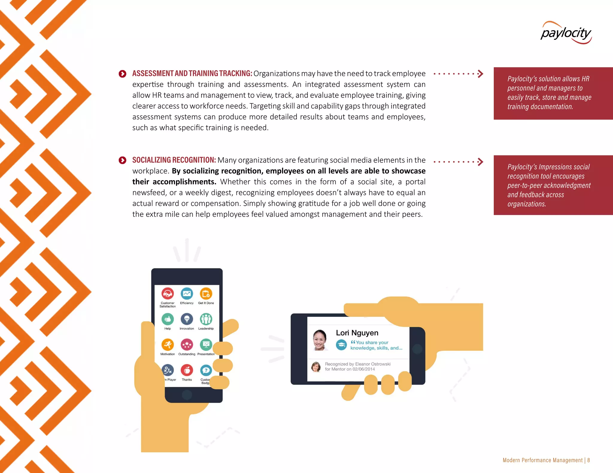 Modern Performance Management | 8
•	 ASSESSMENTANDTRAININGTRACKING:Organizationsmayhavetheneedtotrackemployee
expertise through training and assessments. An integrated assessment system can
allow HR teams and management to view, track, and evaluate employee training, giving
clearer access to workforce needs. Targeting skill and capability gaps through integrated
assessment systems can produce more detailed results about teams and employees,
such as what specific training is needed.
•	 SOCIALIZINGRECOGNITION:Many organizations are featuring social media elements in the
workplace. By socializing recognition, employees on all levels are able to showcase
their accomplishments. Whether this comes in the form of a social site, a portal
newsfeed, or a weekly digest, recognizing employees doesn’t always have to equal an
actual reward or compensation. Simply showing gratitude for a job well done or going
the extra mile can help employees feel valued amongst management and their peers.
Paylocity’s solution allows HR
personnel and managers to
easily track, store and manage
training documentation.
Paylocity’s Impressions social
recognition tool encourages
peer-to-peer acknowledgment
and feedback across
organizations.
 