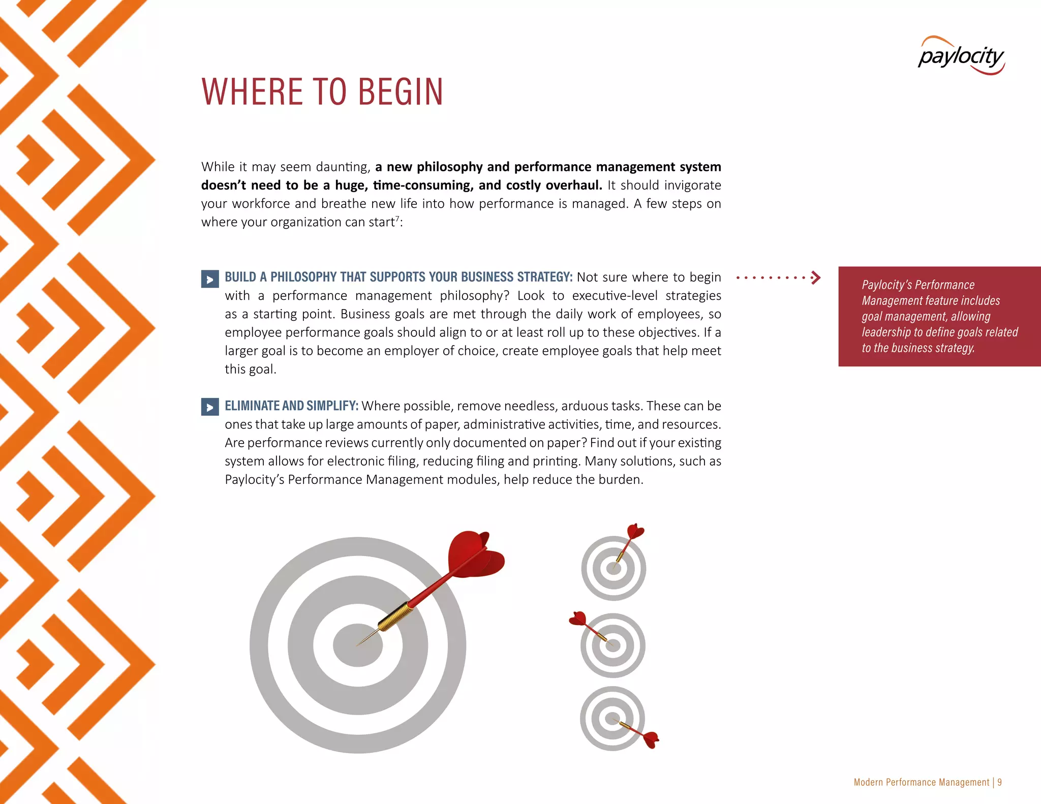 Modern Performance Management | 9
While it may seem daunting, a new philosophy and performance management system
doesn’t need to be a huge, time-consuming, and costly overhaul. It should invigorate
your workforce and breathe new life into how performance is managed. A few steps on
where your organization can start7
:
•	 BUILD A PHILOSOPHY THAT SUPPORTS YOUR BUSINESS STRATEGY: Not sure where to begin
with a performance management philosophy? Look to executive-level strategies
as a starting point. Business goals are met through the daily work of employees, so
employee performance goals should align to or at least roll up to these objectives. If a
larger goal is to become an employer of choice, create employee goals that help meet
this goal.
•	 ELIMINATE AND SIMPLIFY: Where possible, remove needless, arduous tasks. These can be
ones that take up large amounts of paper, administrative activities, time, and resources.
Are performance reviews currently only documented on paper? Find out if your existing
system allows for electronic filing, reducing filing and printing. Many solutions, such as
Paylocity’s Performance Management modules, help reduce the burden.
WHERE TO BEGIN
Paylocity’s Performance
Management feature includes
goal management, allowing
leadership to define goals related
to the business strategy.
>
>
 