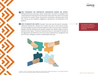 Modern Performance Management | 10
•	 MAKE PERFORMANCE AND COMPENSATION CONVERSATIONS SEPARATE AND DISTINCT:
Making performance discussions about compensation can block an employee from
understanding and retaining the real information about what they need to do to grow
and improve as a worker. Career improvement conversations should be about more
than money; put job motivation, engagement, development, and satisfaction at the
forefront.
•	 INVEST IN MANAGERS AND LEADERS: Empower those who pave the way for employees.
Leadership development, whether from outside resources or from internal training,
can help managers and team leads feel enabled to coach and mentor their employees.
Software tools like dashboards and analytics will give them added insights on how to
help their direct reports. The drive to improve will catch on. Eventually, all members of
the organization will benefit from this new culture of performance management and
you’ll find your colleagues living the new philosophy every day.
Give employees visibility into
sharing success with tools such
as Paylocity’s Impressions or
360 Reviews.
>
>
[7] Parent, D., Sloan, N., & Tsuchida, A. (2015). Global human capital trends 2015. Deloitte University Press, p. 51-56. Retrieved from http://
dupress.com/wp-content/uploads/2015/08/DUP_GlobalHumanCapitalTrends2015.pdf
 