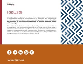 Modern Performance Management | 11
Ultimately, empowering employees to feel in-control of how they contribute to organizations can lead
to loyal and engaged employees. As mentioned previously, this cannot simply begin with one manager
or small tweaks in a process. Building a culture around nurturing employee skillsets and capabilities
gives organizations and their human resources departments the opportunity to strengthen retention,
satisfaction, and growth.
With the right methods and tools, any organization can begin instilling performance management ideals into
its culture. Paylocity offers human resources modules that help you manage goals and facilitate reviews in
a streamlined and integrated system. Easy self-service setup gives you the control to design performance
management tasks and processes to fit your organization’s needs. You can promote employee engagement,
influence job satisfaction, and impact productivity all from one Performance Management feature. Start
building effective business intelligence solutions today with Paylocity.
www.paylocity.com
CONCLUSION
 