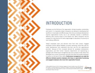 Employees are the life force of an organization, driving innovation, productivity,
and results. It is imperative today’s companies are devoted to developing their
workforce in meaningful and effective ways. Not only can employee development
improve organizational results, but it can ultimately improve a workforce’s
efficiency with minimal impact to the bottom line. What companies may be
unaware of is that they do not need a large budget or abundance of resources to
start making a difference.
Today’s employees want and demand more from their careers. Engaged
employees receive regular feedback, are given ownership, know their path for
career development, and understand how their role fits into organizational
priorities1
. Because of this increased demand for workplace development,
organizations and their human resources departments are experiencing a
paradigm shift. Performance management was once a project or idea. Now it has
developed into a series of processes and tools that allow and enable employees
to perform to the best of their ability. Performance management can make the
difference between passive employees who keep an organization functioning
and engaged employees who move their organization forward.
INTRODUCTION
Modern Performance Management | 2
[1] BlessingWhite Research (2013). Employee engagement research update January 2013- Beyond
the numbers: A practical approach for individuals, managers, and executives. BlessingWhite.com,
p. 2. Retrieved from https://blessingwhite.com/wp-content/uploads/2014/06/Employee-Engage-
ment-Research-Report-2013.pdf
 