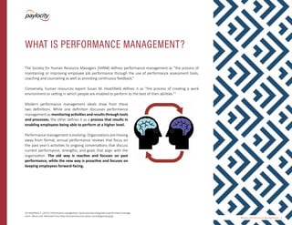 Modern Performance Management | 3
The Society for Human Resource Managers (SHRM) defines performance management as “the process of
maintaining or improving employee job performance through the use of performance assessment tools,
coaching and counseling as well as providing continuous feedback.”
Conversely, human resources expert Susan M. Heathfield defines it as “the process of creating a work
environment or setting in which people are enabled to perform to the best of their abilities.”2
Modern performance management ideals draw from these
two definitions. While one definition discusses performance
management as monitoring activities and results through tools
and processes, the other defines it as a process that results in
enabling employees being able to perform at a higher level.
Performance management is evolving. Organizations are moving
away from formal, annual performance reviews that focus on
the past year’s activities to ongoing conversations that discuss
current performance, strengths, and goals that align with the
organization. The old way is reactive and focuses on past
performance, while the new way is proactive and focuses on
keeping employees forward-facing.
WHAT IS PERFORMANCE MANAGEMENT?
[2] Heathfield, S. (2015). Performance management: Quick stop learning guide to performance manage-
ment. About.com. Retrieved from http://humanresources.about.com/od/glossaryp/g/.
 