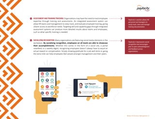 Modern Performance Management | 8
•	 ASSESSMENTANDTRAININGTRACKING:Organizationsmayhavetheneedtotrackemployee
expertise through training and assessments. An integrated assessment system can
allow HR teams and management to view, track, and evaluate employee training, giving
clearer access to workforce needs. Targeting skill and capability gaps through integrated
assessment systems can produce more detailed results about teams and employees,
such as what specific training is needed.
•	 SOCIALIZINGRECOGNITION:Many organizations are featuring social media elements in the
workplace. By socializing recognition, employees on all levels are able to showcase
their accomplishments. Whether this comes in the form of a social site, a portal
newsfeed, or a weekly digest, recognizing employees doesn’t always have to equal an
actual reward or compensation. Simply showing gratitude for a job well done or going
the extra mile can help employees feel valued amongst management and their peers.
Paylocity’s solution allows HR
personnel and managers to
easily track, store and manage
training documentation.
Paylocity’s Impressions social
recognition tool encourages
peer-to-peer acknowledgment
and feedback across
organizations.
 