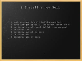# Install a new Perl



$   sudo apt-get install build-essential
$   sudo apt-get install libssl-dev libxml2-dev
$   perlbrew install perl-5.12.2 --as my-perl
$   perlbrew list
$   perlbrew switch my-perl
$   perlbrew off
$   perlbrew use my-perl
 