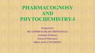 PHARMACOGNOSY
AND
PHYTOCHEMISTRY-I
Prepared by
Mr. GOWRI SANKAR CHINTAPALLI
Assistant Professor
School of Pharmacy
ARKA JAIN UNIVERSITY
 