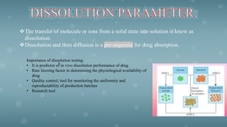 The transfer of molecule or ions from a solid state into solution is know as
dissolution.
Dissolution and then diffusion is a pre-requisite for drug absorption.
Importance of dissolution testing:
• It is predictor of in vivo dissolution performance of drug
• Rate limiting factor in determining the physiological availability of
drug
• Quality control, tool for monitoring the uniformity and
reproductability of production batches
• Research tool
l
 
