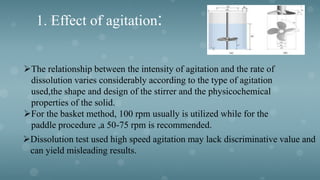 1. Effect of agitation:
The relationship between the intensity of agitation and the rate of
dissolution varies considerably according to the type of agitation
used,the shape and design of the stirrer and the physicochemical
properties of the solid.
For the basket method, 100 rpm usually is utilized while for the
paddle procedure ,a 50-75 rpm is recommended.
Dissolution test used high speed agitation may lack discriminative value and
can yield misleading results.
 