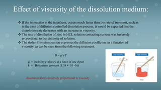 Effect of viscosity of the dissolution medium:
 If the interaction at the interfaces, occurs much faster than the rate of transport, such as
in the case of diffusion controlled dissolution process, it would be expected that the
dissolution rate decreases with an increase in viscosity.
 The rate of dissolution of zinc in HCL solution contacting sucrose was inversely
proportional to the viscosity of solution.
 The stoles-Einstein equation expresses the diffusion coefficient as a function of
viscosity, as can be seen from the following treatment.
D = μ k T
μ = mobility (velocity at a force of one dyne)
k = Boltzmann constant (1.38 × 10 -16)
dissolution rate is inversely proportional to viscosity
 