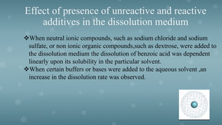 Effect of presence of unreactive and reactive
additives in the dissolution medium
When neutral ionic compounds, such as sodium chloride and sodium
sulfate, or non ionic organic compounds,such as dextrose, were added to
the dissolution medium the dissolution of benzoic acid was dependent
linearly upon its solubility in the particular solvent.
When certain buffers or bases were added to the aqueous solvent ,an
increase in the dissolution rate was observed.
 