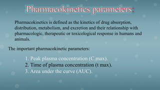 :
Pharmacokinetics is defined as the kinetics of drug absorption,
distribution, metabolism, and excretion and their relationship with
pharmacologic, therapeutic or toxicological response in humans and
animals.
The important pharmacokinetic parameters:
1. Peak plasma concentration (C max).
2. Time of plasma concentration (t max).
3. Area under the curve (AUC).
 