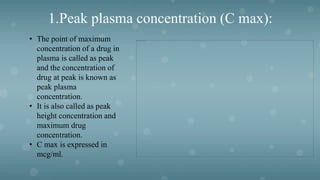 1.Peak plasma concentration (C max):
• The point of maximum
concentration of a drug in
plasma is called as peak
and the concentration of
drug at peak is known as
peak plasma
concentration.
• It is also called as peak
height concentration and
maximum drug
concentration.
• C max is expressed in
mcg/ml.
 