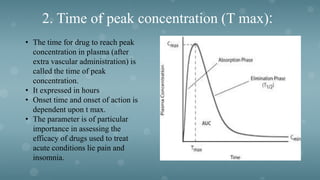 2. Time of peak concentration (T max):
• The time for drug to reach peak
concentration in plasma (after
extra vascular administration) is
called the time of peak
concentration.
• It expressed in hours
• Onset time and onset of action is
dependent upon t max.
• The parameter is of particular
importance in assessing the
efficacy of drugs used to treat
acute conditions lie pain and
insomnia.
 