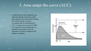 3. Area under the curve (AUC):
• It represents the total integrated area
under the plasma level-time profile
and expresses the total amount of drug
that comes into the systemic
circulation after its administration.
• AUC is expressed in mcg/ml X HRS.
• It is important for the drugs that are
administered repetitively for the
treatment of chronic conditions like
asthma or epilepsy.
 