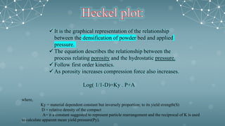  It is the graphical representation of the relationship
between the densification of powder bed and applied
pressure.
 The equation describes the relationship between the
process relating porosity and the hydrostatic pressure.
 Follow first order kinetics.
 As porosity increases compression force also increases.
Log( 1/1-D)=Ky . P+A
where,
Ky = material dependent constant but inversely proportion; to its yield strength(S)
D = relative density of the compact
A= it a constant suggested to represent particle rearrangement and the reciprocal of K is used
to calculate apparent mean yield pressure(Py).
 