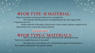 FOR TYPE -B MATERIAL:
There is an initial curved region followed by a straight line.
This indicates that the particles are fragmenting at the early stages of the
compression process.
Harder materials with higher yield pressure values usually undergo compression by
fragmentation first, to provide a denser packing.
e.g:Lactose;sucrose.
FOR TYPE-C MATERIALS:
There is an initial step linear region which become superimposed and
flatten out as applied pressure is increased.
This behaviour to the absence of a rearrangement stage and densification is
due to plastic deformation and asperity melting.
 