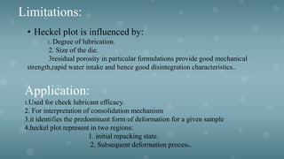Limitations:
• Heckel plot is influenced by:
1. Degree of lubrication.
2. Size of the die.
3residual porosity in particular formulations provide good mechanical
strength,rapid water intake and hence good disintegration characteristics..
Application:
1.Used for check lubricant efficacy.
2. For interpretation of consolidation mechanism
3.it identifies the predominant form of deformation for a given sample
4.heckel plot represent in two regions:
1. initial repacking state.
2. Subsequent deformation process..
 