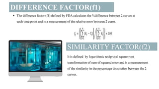 DIFFERENCE FACTOR(f1)
SIMILARITY FACTOR(f2)
 The difference factor (f1) defined by FDA calculates the %difference between 2 curves at
each time point and is a measurement of the relative error between 2 cures.
It is defined by logarithmic reciprocal square root
transformation of sum of squared error and is a measurement
of the similarity in the percentage dissolution between the 2
curves.
 