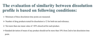 The evaluation of similarity between dissolution
profile is based on following conditions:
 Minimum of three dissolution time points are measured.
 Number of drug products tested for dissolution is 12 for both test and reference.
 Not more than one mean value of >85% dissolved for each product.
Standard deviation of mean of any product should not be more than 10% from 2nd to last dissolution time
point.
 