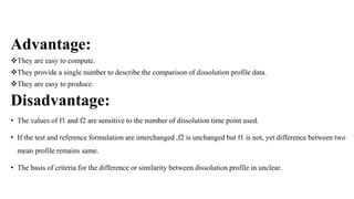 Advantage:
They are easy to compute.
They provide a single number to describe the comparison of dissolution profile data.
They are easy to produce.
Disadvantage:
• The values of f1 and f2 are sensitive to the number of dissolution time point used.
• If the test and reference formulation are interchanged ,f2 is unchanged but f1 is not, yet difference between two
mean profile remains same.
• The basis of criteria for the difference or similarity between dissolution profile in unclear.
 