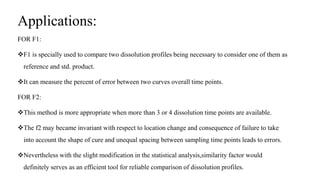 Applications:
FOR F1:
F1 is specially used to compare two dissolution profiles being necessary to consider one of them as
reference and std. product.
It can measure the percent of error between two curves overall time points.
FOR F2:
This method is more appropriate when more than 3 or 4 dissolution time points are available.
The f2 may became invariant with respect to location change and consequence of failure to take
into account the shape of cure and unequal spacing between sampling time points leads to errors.
Nevertheless with the slight modification in the statistical analysis,similarity factor would
definitely serves as an efficient tool for reliable comparison of dissolution profiles.
 