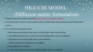 HIGUCHI MODEL:
(Diffusion matrix formulation)
 Higuchi proposed is model to describe
 It is developed to study the water soluble and low soluble drugs incorporated in semisolid and solid
matric s.
 It is based on the hypothesis that;
1. Initial drug concentration in the matrix is much higher than drug solubility.
2. Drug diffusion takes place in only one direction(edge effect must be negligible.)
3. Drug particles are much smaller than system thickness.
4. Matrix swelling and dissolution are negligible.
5. Drug diffusivity is constant.
6. Prefect sink conditions are always attained in the release environment.
 