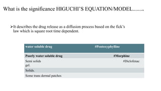 What is the significance HIGUCHI’S EQUATION/MODEL........
It describes the drug release as a diffusion process based on the fick’s
law which is square root time dependent.
water soluble drug #Pentoxyphylline
Poorly water soluble drug #Morphine
Semi solids #Diclofenac
gel.
Solids.
Some trans dermal patches
 