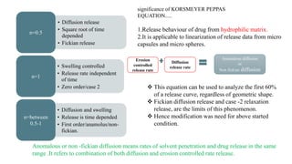 • Diffusion release
• Square root of time
depended
• Fickian release
n=0.5
• Swelling controlled
• Release rate independent
of time
• Zero order/case 2
n=1
• Diffusion and swelling
• Release is time depended
• First order/anamolus/non-
fickian.
n=between
0.5-1
significance of KORSMEYER PEPPAS
EQUATION.....
1.Release behaviour of drug from hydrophilic matrix.
2.It is applicable to linearization of release data from micro
capsules and micro spheres.
 This equation can be used to analyze the first 60%
of a release curve, regardless of geometric shape.
 Fickian diffusion release and case -2 relaxation
release, are the limits of this phenomenon.
 Hence modification was need for above started
condition.
Erosion
controlled
release rate
Diffusion
release rate
Anomalous diffusion
or
Non fickian diffusion
Anomalous or non -fickian diffusion means rates of solvent penetration and drug release in the same
range .It refers to combination of both diffusion and erosion controlled rate release.
 