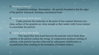 3. Mechanical theory:
As particles undergo deformation , the particle boundaries that the edges
of the particle intermesh ,forming a mechanical bond..
4. Inter molecular forces theory:
Under pressure the molecules at the point of true contract between new,
clean surface of the granules are close enough so that vander walls forces interact
to consolidate the particle.
5. Liquid -surface film theory:
Thin liquid film form bond between the particles which binds them
together at the particle surface.the energy of compression produces melting of
solution at the particle interface followed by subsequent solidification or
crystallization thus resulting in the formation of bonded surfaces.
 