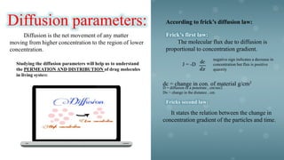 Diffusion parameters:
Diffusion is the net movement of any matter
moving from higher concentration to the region of lower
concentration.
Studying the diffusion parameters will help us to understand
the PERMEATION AND DISTRIBUTION of drug molecules
in living system
According to frick’s diffusion law:
Frick’s first law:
The molecular flux due to diffusion is
proportional to concentration gradient.
J = -D
negative sign indicates a decrease in
concentration but flux is positive
quantity
dc = change in con. of material g/cm3
D = diffusion of a penetrate , cm/sec2
Dx = change in the distance , cm.
Fricks second law:
It states the relation between the change in
concentration gradient of the particles and time.
 