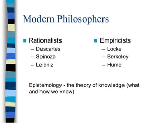 Modern Philosophers

   Rationalists                Empiricists
    – Descartes                  – Locke
    – Spinoza                    – Berkeley
    – Leibniz                    – Hume


    Epistemology - the theory of knowledge (what
    and how we know)
 